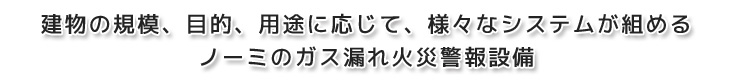 建物の規模、目的、用途に応じて、様々なシステムが組める　ノーミのガス漏れ火災警報設備