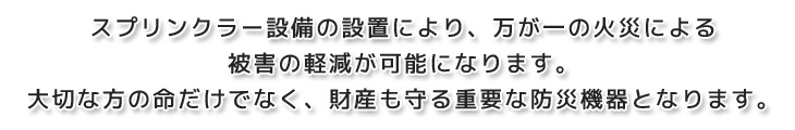 スプリンクラー設備の設置により、万が一の火災による被害の軽減が可能になります。大切な方の命だけでなく、財産も守る重要な防災機器となります。